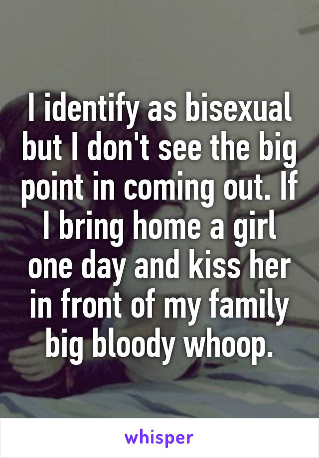 I identify as bisexual but I don't see the big point in coming out. If I bring home a girl one day and kiss her in front of my family big bloody whoop.