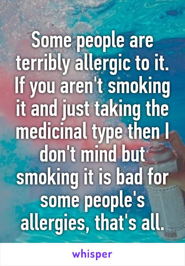 Some people are terribly allergic to it. If you aren't smoking it and just taking the medicinal type then I don't mind but smoking it is bad for some people's allergies, that's all.