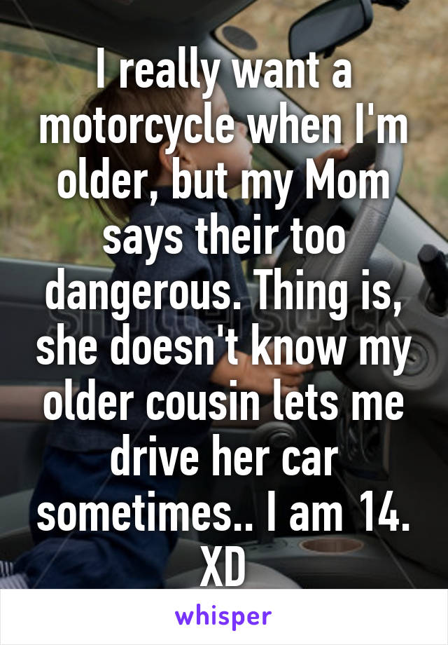 I really want a motorcycle when I'm older, but my Mom says their too dangerous. Thing is, she doesn't know my older cousin lets me drive her car sometimes.. I am 14. XD