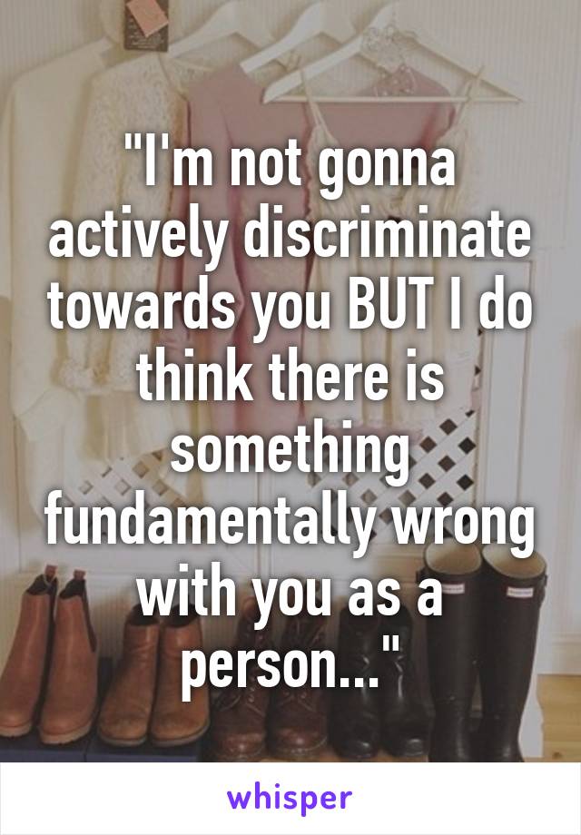 "I'm not gonna actively discriminate towards you BUT I do think there is something fundamentally wrong with you as a person..."