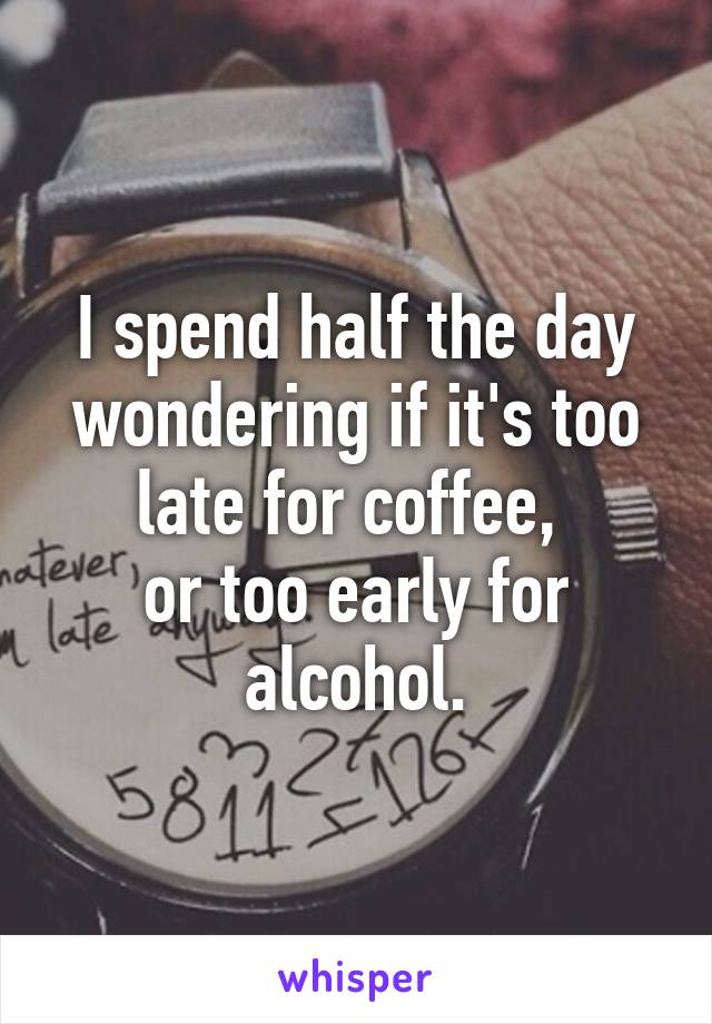 I spend half the day wondering if it's too late for coffee, 
or too early for alcohol.