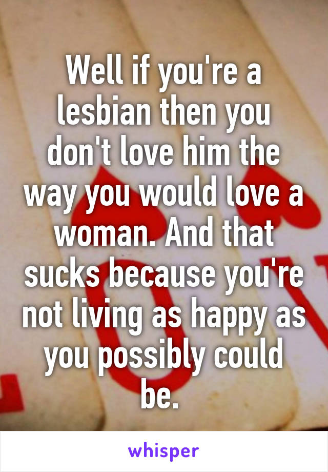 Well if you're a lesbian then you don't love him the way you would love a woman. And that sucks because you're not living as happy as you possibly could be. 