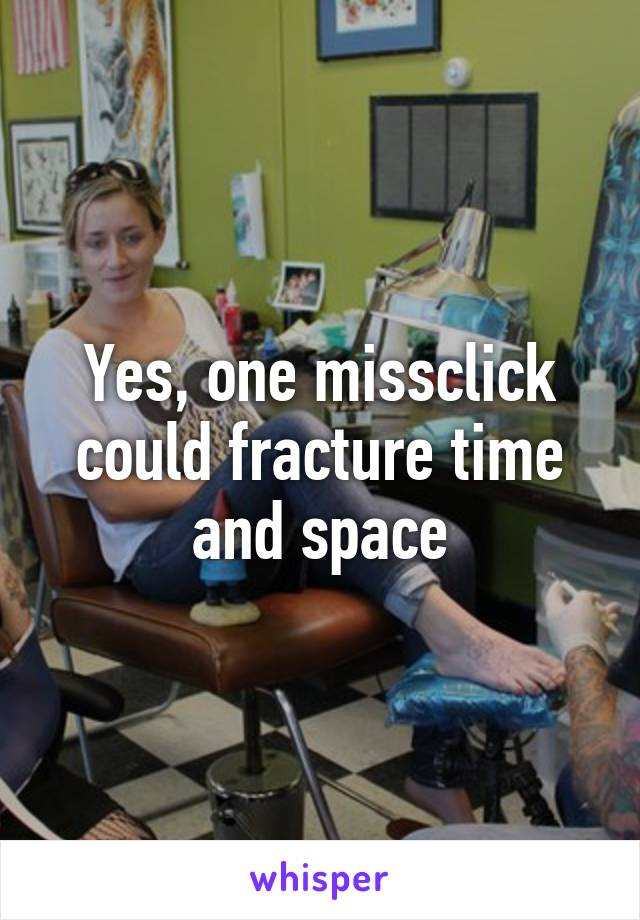 Yes, one missclick could fracture time and space