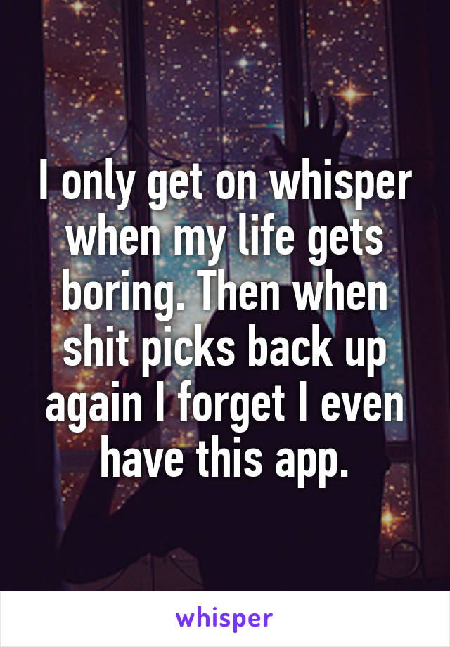 I only get on whisper when my life gets boring. Then when shit picks back up again I forget I even have this app.