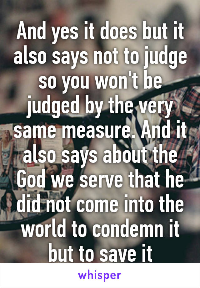 And yes it does but it also says not to judge so you won't be judged by the very same measure. And it also says about the God we serve that he did not come into the world to condemn it but to save it