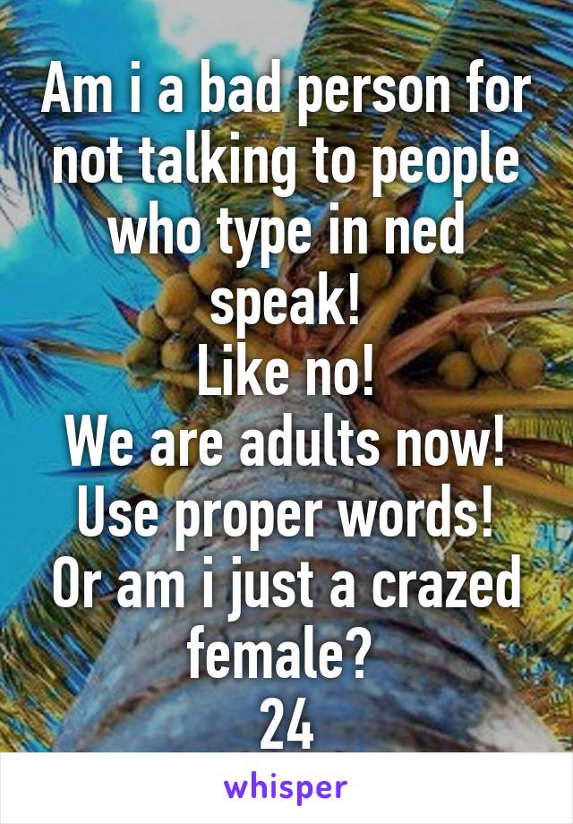 Am i a bad person for not talking to people who type in ned speak!
Like no!
We are adults now!
Use proper words!
Or am i just a crazed female? 
24