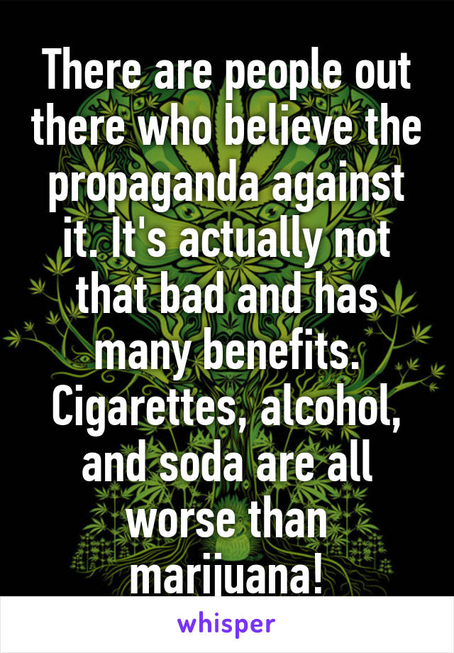 There are people out there who believe the propaganda against it. It's actually not that bad and has many benefits. Cigarettes, alcohol, and soda are all worse than marijuana!