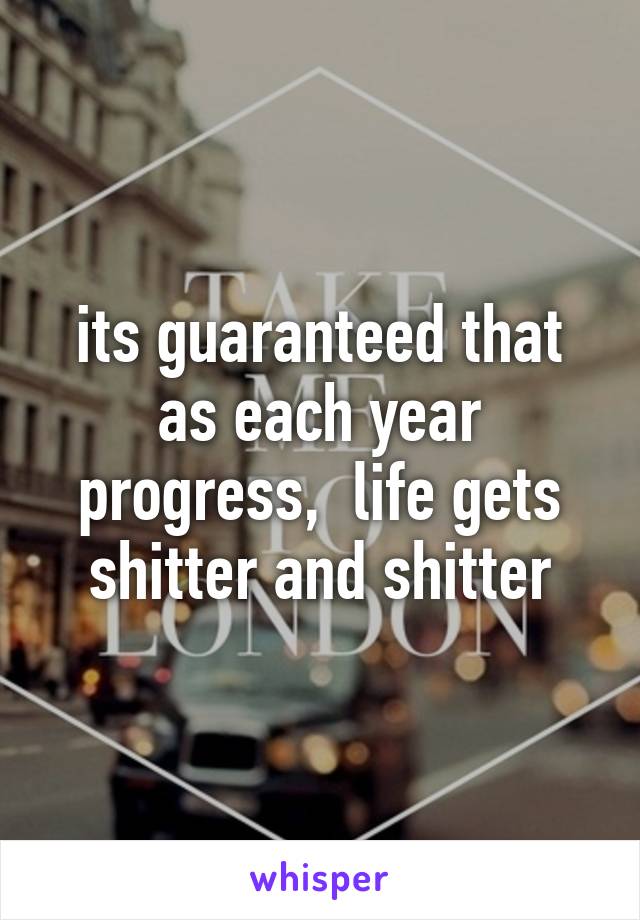 its guaranteed that as each year progress,  life gets shitter and shitter