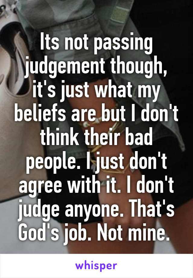 Its not passing judgement though, it's just what my beliefs are but I don't think their bad people. I just don't agree with it. I don't judge anyone. That's God's job. Not mine. 