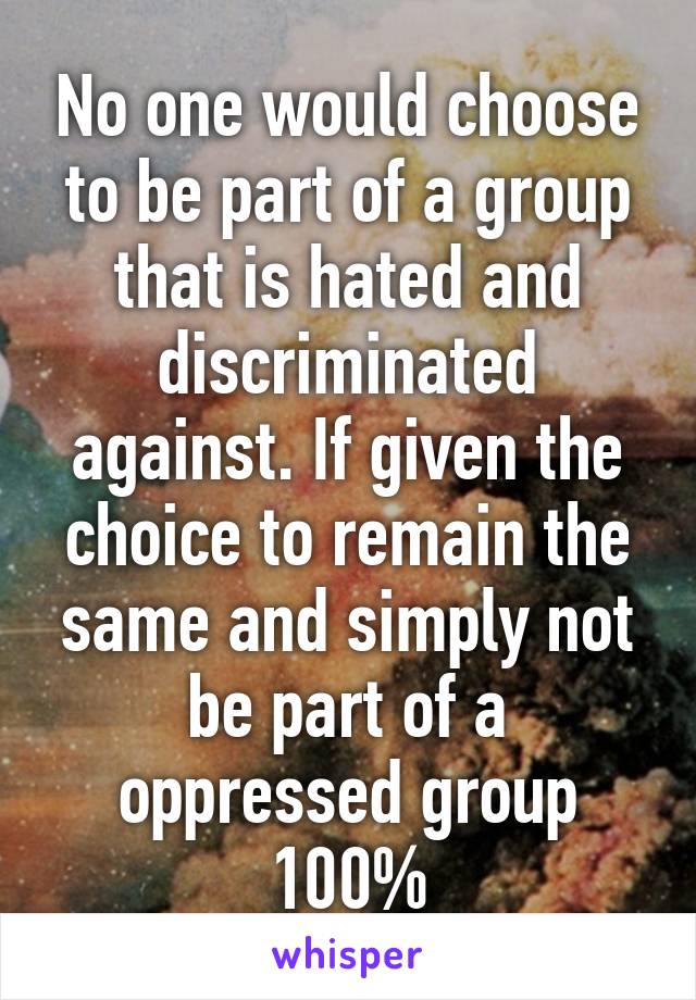 No one would choose to be part of a group that is hated and discriminated against. If given the choice to remain the same and simply not be part of a oppressed group 100%