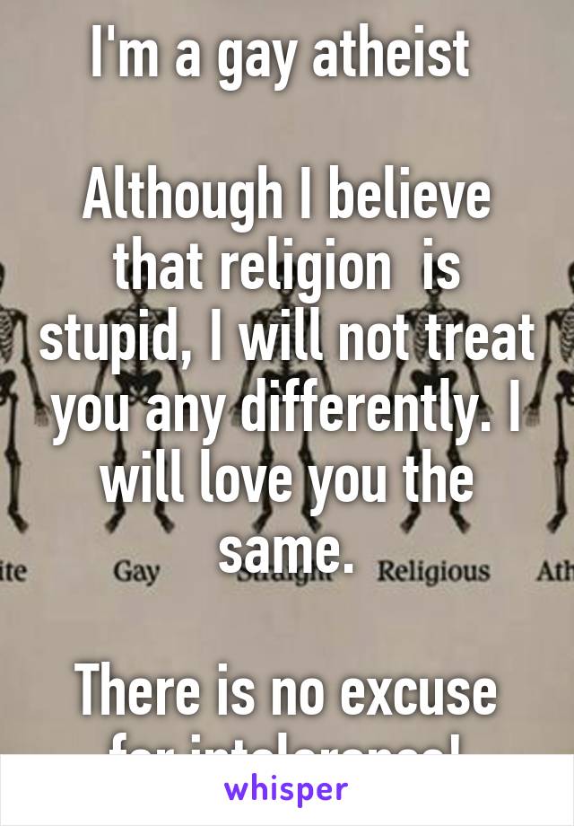 I'm a gay atheist 

Although I believe that religion  is stupid, I will not treat you any differently. I will love you the same.

There is no excuse for intolerance!