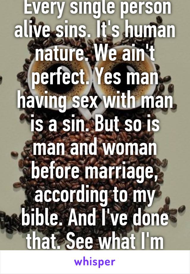  Every single person alive sins. It's human nature. We ain't perfect. Yes man having sex with man is a sin. But so is man and woman before marriage, according to my bible. And I've done that. See what I'm trying to get across?