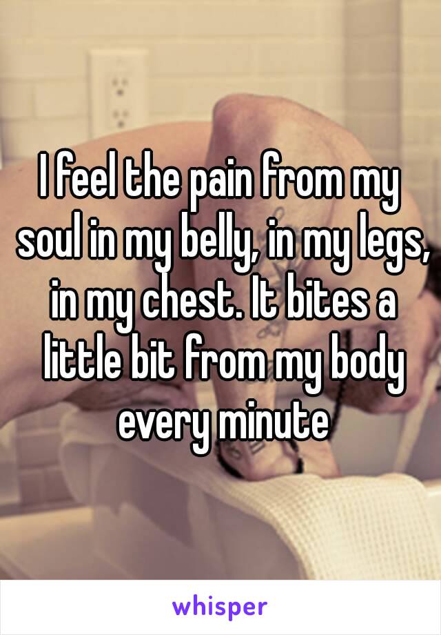 I feel the pain from my soul in my belly, in my legs, in my chest. It bites a little bit from my body every minute