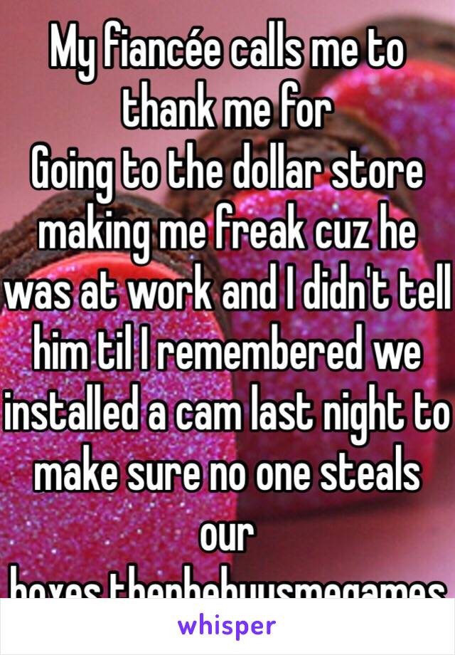 My fiancée calls me to thank me for
Going to the dollar store making me freak cuz he was at work and I didn't tell him til I remembered we installed a cam last night to make sure no one steals our boxes.thenhebuysmegames