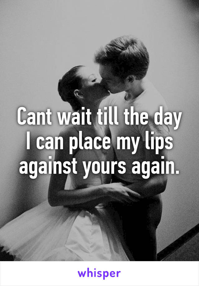 Cant wait till the day I can place my lips against yours again.