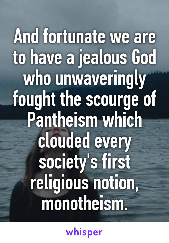 And fortunate we are to have a jealous God who unwaveringly fought the scourge of Pantheism which clouded every society's first religious notion, monotheism.