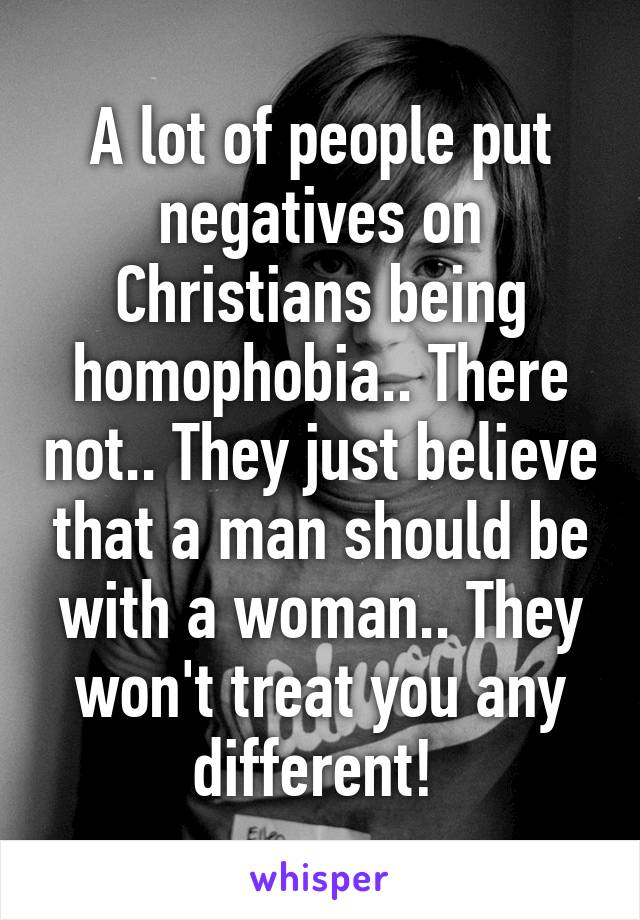 A lot of people put negatives on Christians being homophobia.. There not.. They just believe that a man should be with a woman.. They won't treat you any different! 
