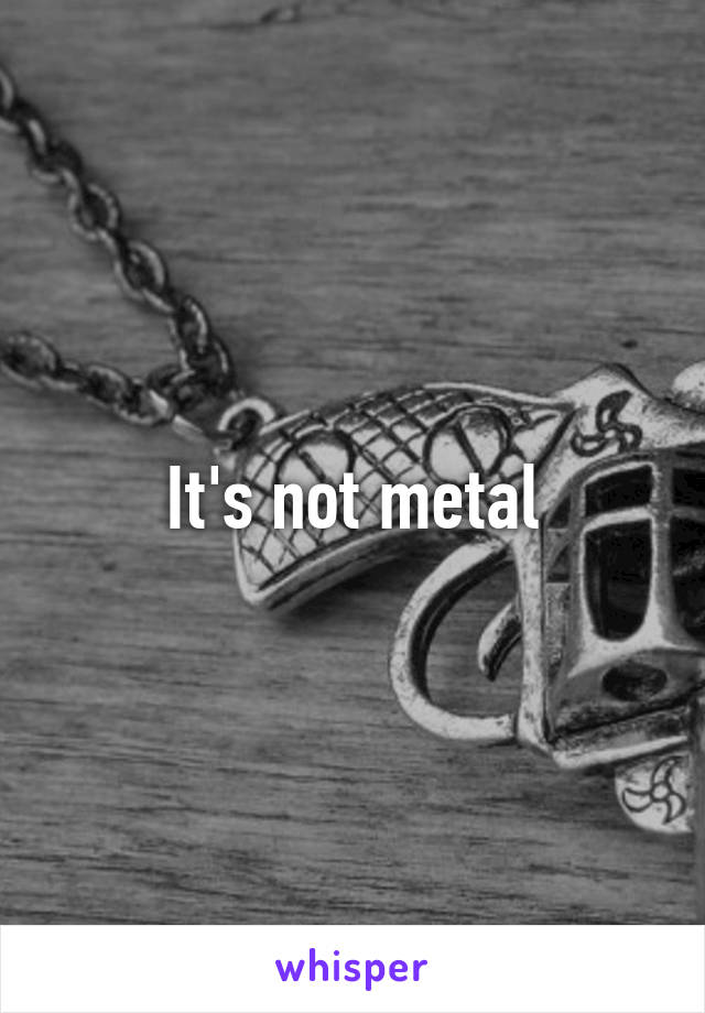 It's not metal