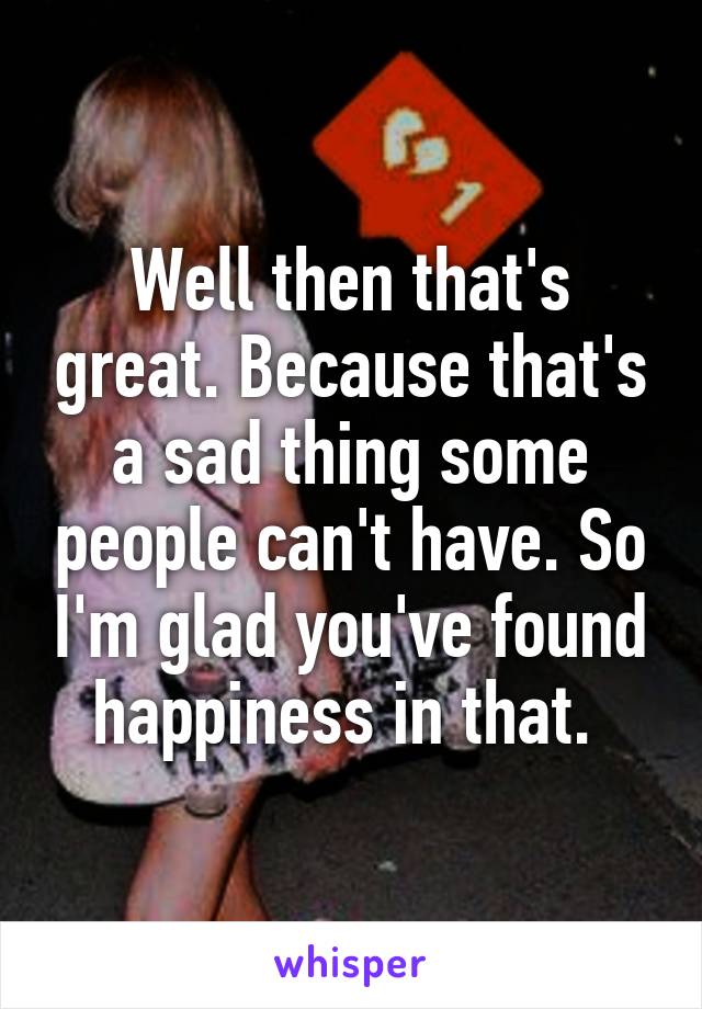 Well then that's great. Because that's a sad thing some people can't have. So I'm glad you've found happiness in that. 