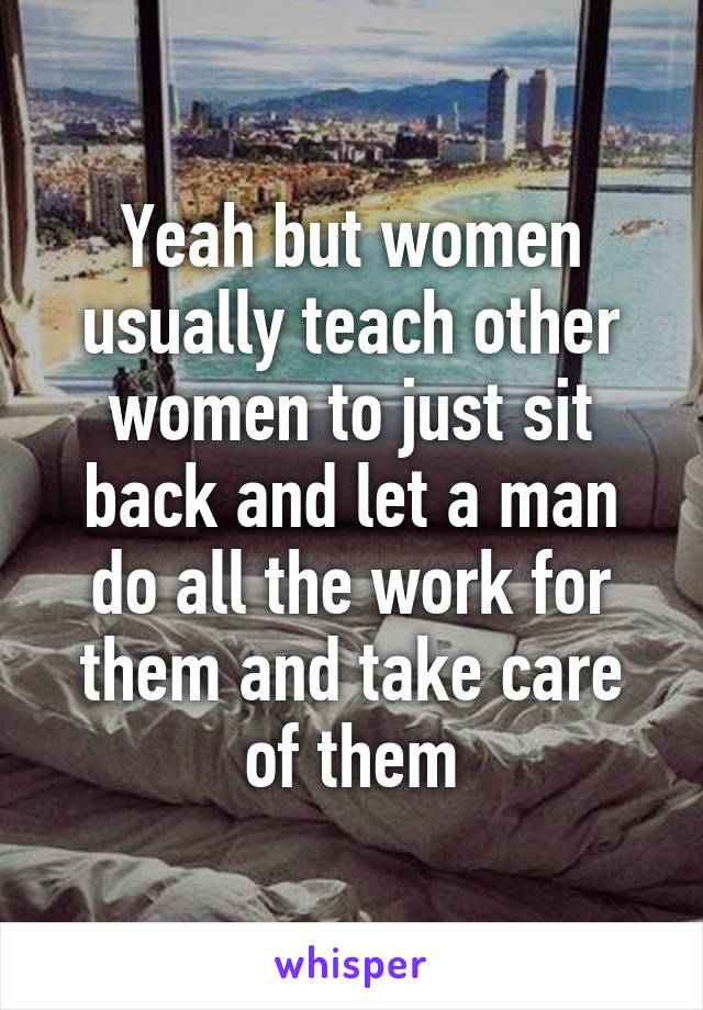 Yeah but women usually teach other women to just sit back and let a man do all the work for them and take care of them