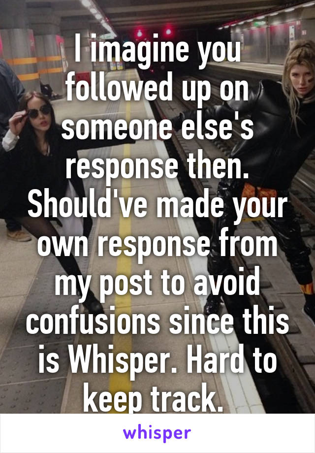 I imagine you followed up on someone else's response then. Should've made your own response from my post to avoid confusions since this is Whisper. Hard to keep track. 