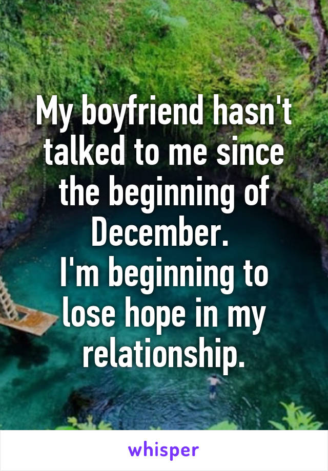 My boyfriend hasn't talked to me since the beginning of December. 
I'm beginning to lose hope in my relationship.