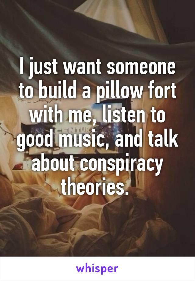 I just want someone to build a pillow fort with me, listen to good music, and talk about conspiracy theories. 
