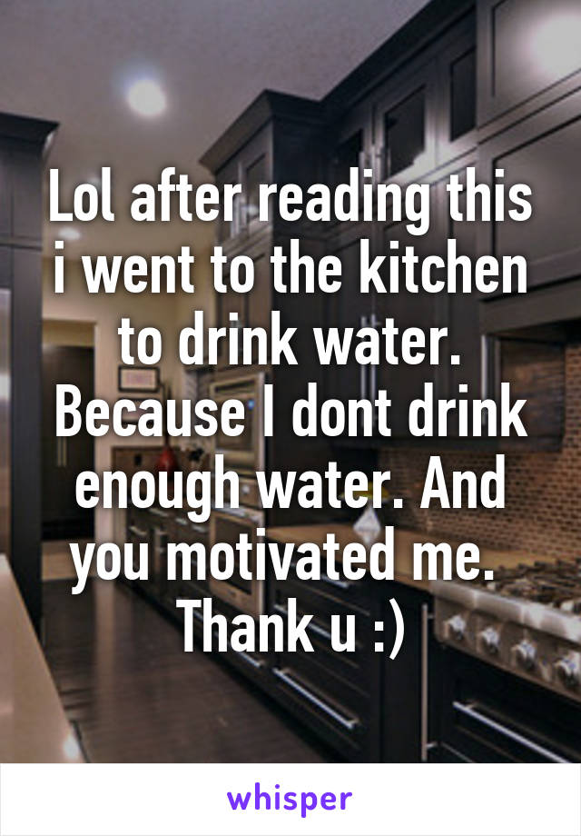 Lol after reading this i went to the kitchen to drink water. Because I dont drink enough water. And you motivated me. 
Thank u :)