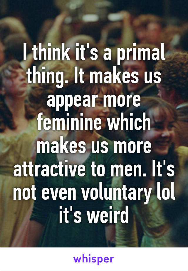 I think it's a primal thing. It makes us appear more feminine which makes us more attractive to men. It's not even voluntary lol it's weird