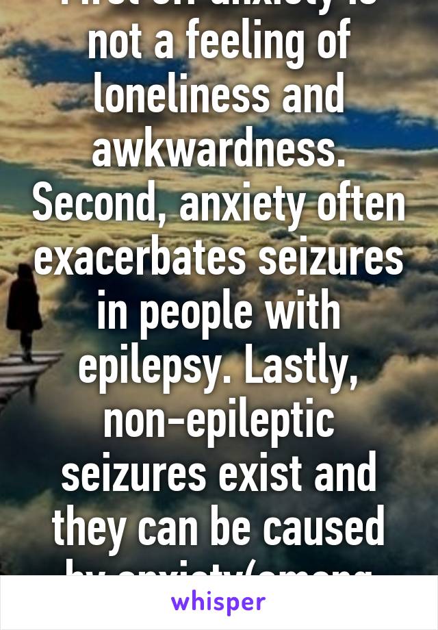 First off anxiety is not a feeling of loneliness and awkwardness. Second, anxiety often exacerbates seizures in people with epilepsy. Lastly, non-epileptic seizures exist and they can be caused by anxiety(among other things).