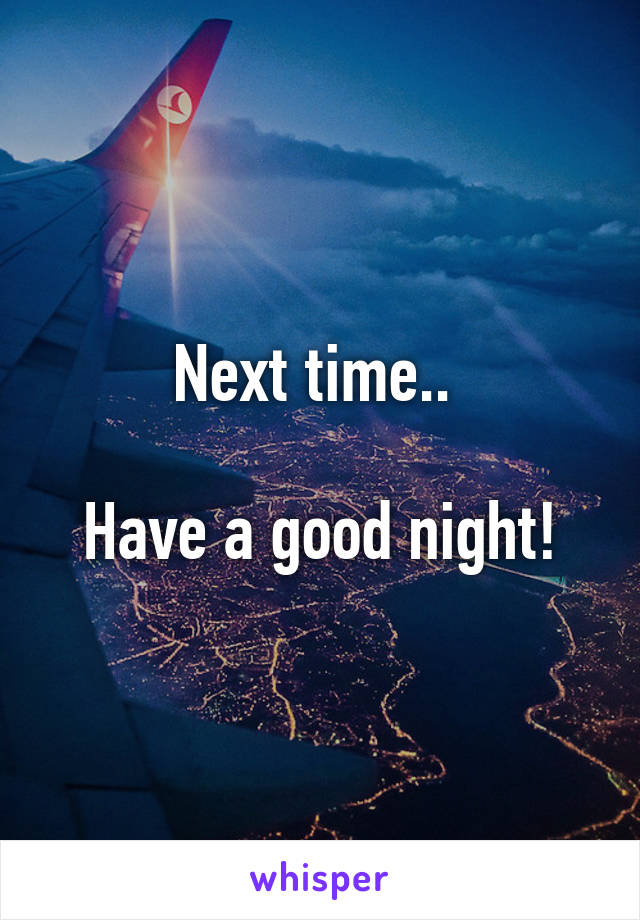 Next time.. 

Have a good night!