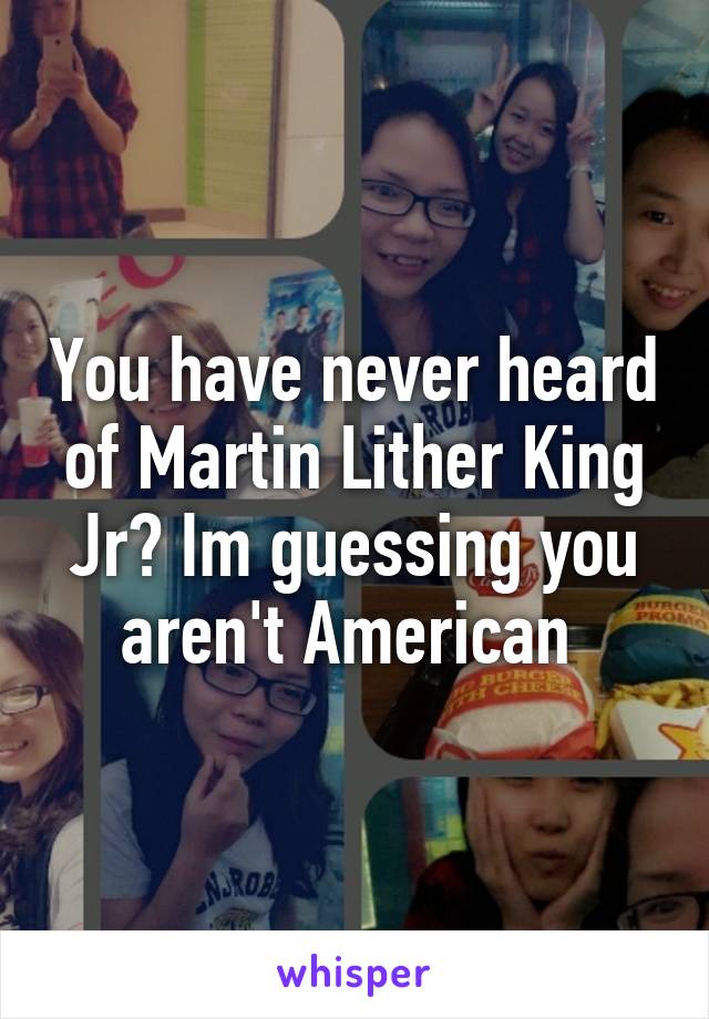 You have never heard of Martin Lither King Jr? Im guessing you aren't American 