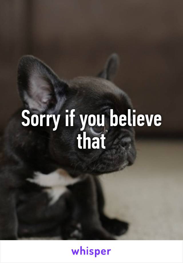 Sorry if you believe that