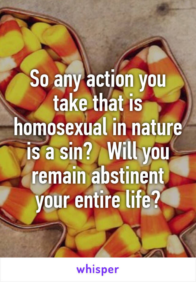 So any action you take that is homosexual in nature is a sin?   Will you remain abstinent your entire life?