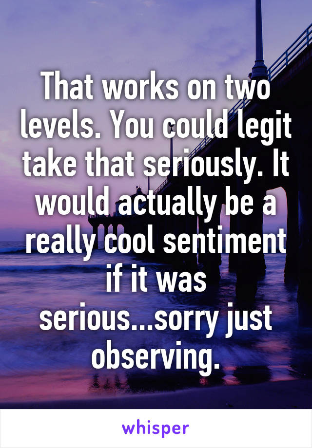 That works on two levels. You could legit take that seriously. It would actually be a really cool sentiment if it was serious...sorry just observing.