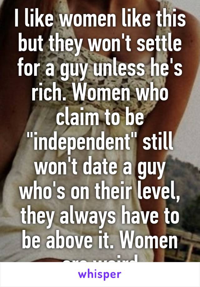 I like women like this but they won't settle for a guy unless he's rich. Women who claim to be "independent" still won't date a guy who's on their level, they always have to be above it. Women are weird