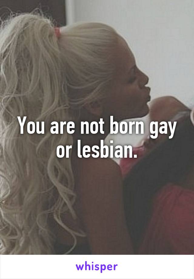 You are not born gay or lesbian.