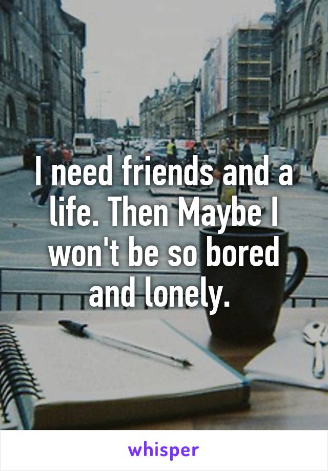 I need friends and a life. Then Maybe I won't be so bored and lonely. 