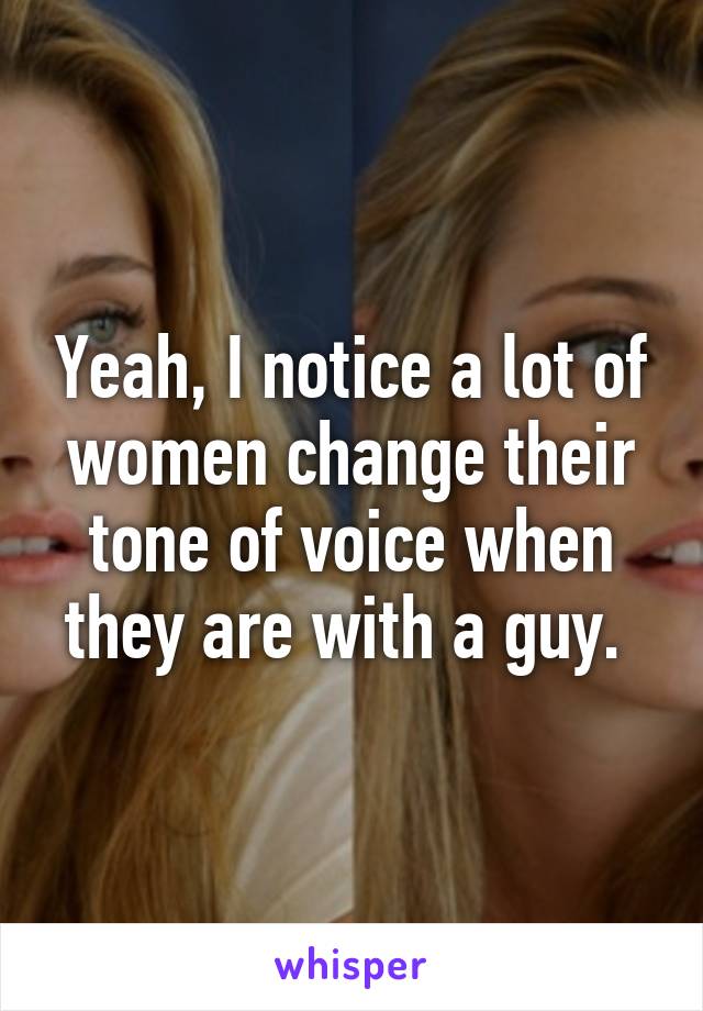 Yeah, I notice a lot of women change their tone of voice when they are with a guy. 