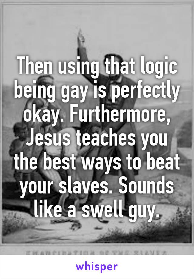 Then using that logic being gay is perfectly okay. Furthermore, Jesus teaches you the best ways to beat your slaves. Sounds like a swell guy.