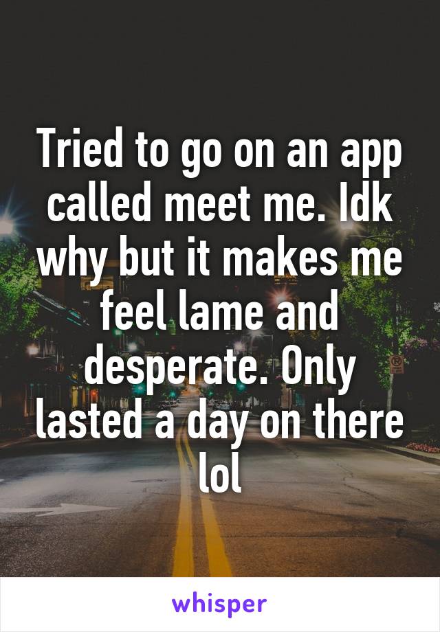 Tried to go on an app called meet me. Idk why but it makes me feel lame and desperate. Only lasted a day on there lol