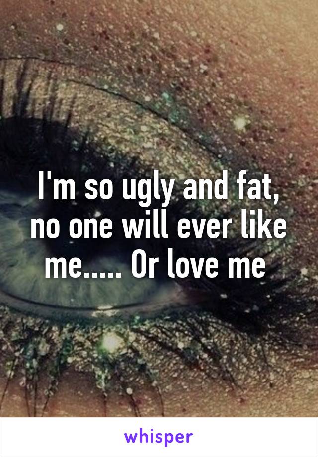 I'm so ugly and fat, no one will ever like me..... Or love me 