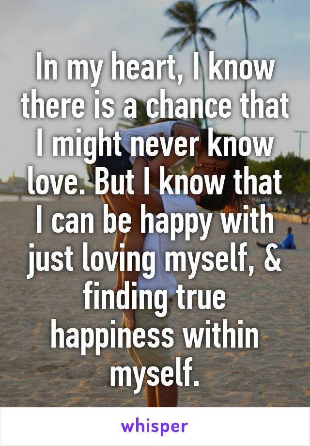 In my heart, I know there is a chance that I might never know love. But I know that I can be happy with just loving myself, & finding true happiness within myself.