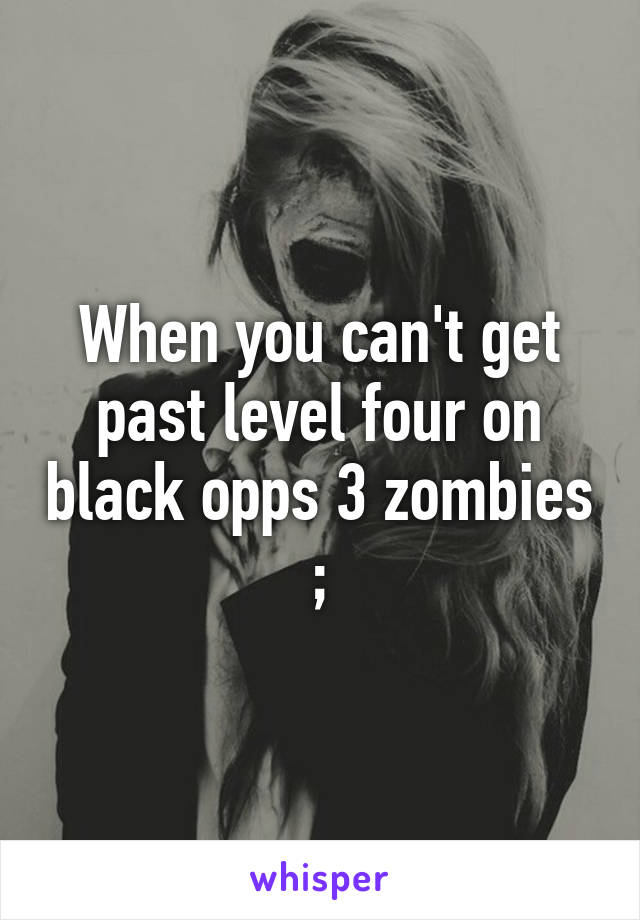 When you can't get past level four on black opps 3 zombies ;\