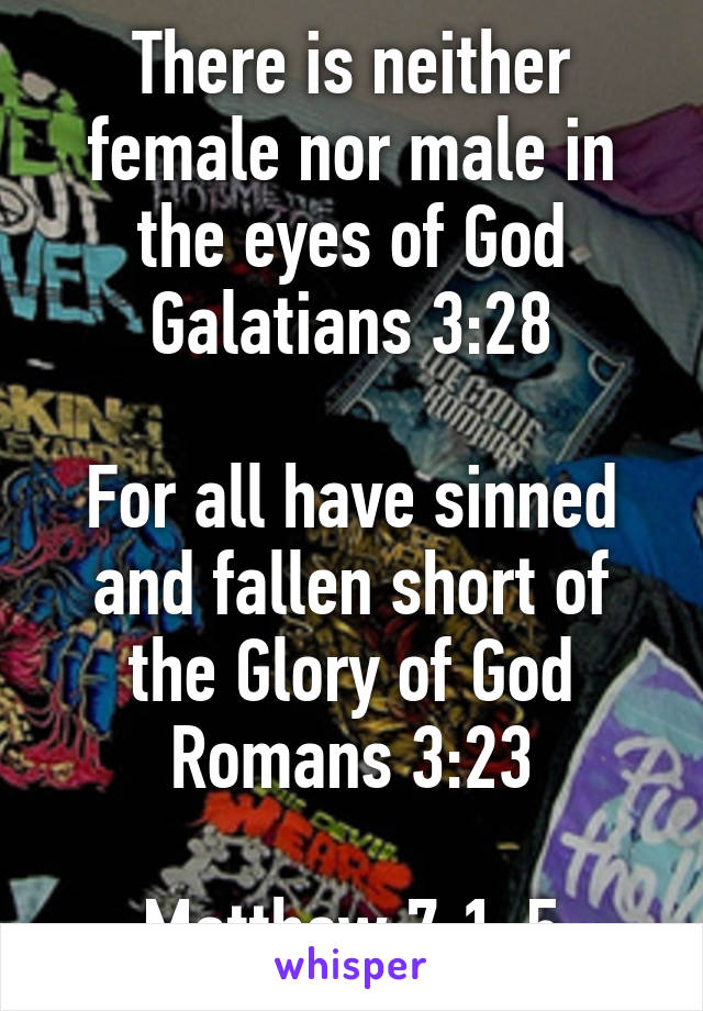 There is neither female nor male in the eyes of God Galatians 3:28

For all have sinned and fallen short of the Glory of God Romans 3:23

Matthew 7:1-5