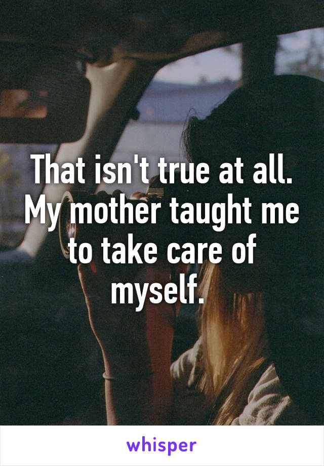 That isn't true at all. My mother taught me to take care of myself. 