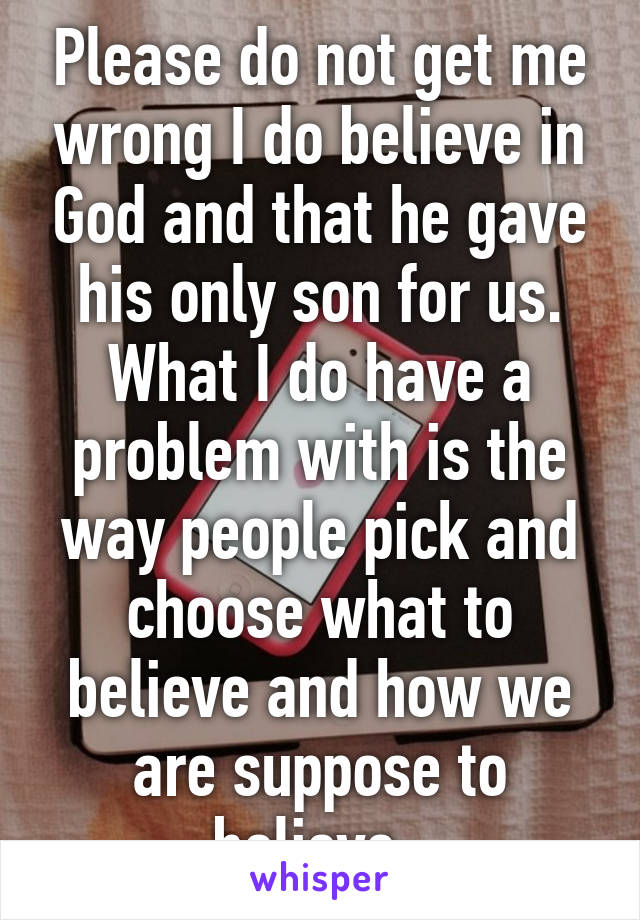 Please do not get me wrong I do believe in God and that he gave his only son for us. What I do have a problem with is the way people pick and choose what to believe and how we are suppose to believe. 