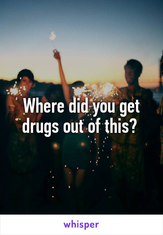 Where did you get drugs out of this? 