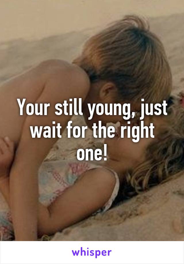 Your still young, just wait for the right one!