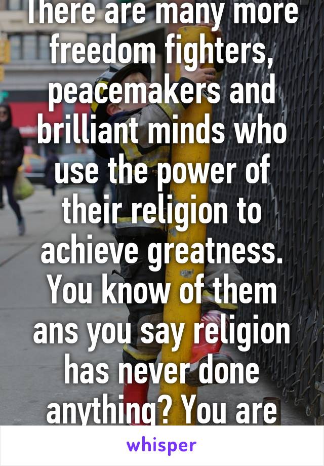 There are many more freedom fighters, peacemakers and brilliant minds who use the power of their religion to achieve greatness. You know of them ans you say religion has never done anything? You are willingly blind 